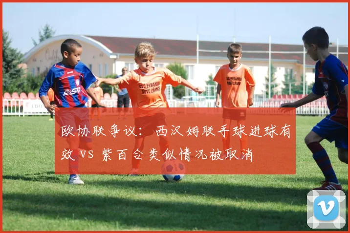 欧协联争议：西汉姆联手球进球有效 vs 紫百合类似情况被取消